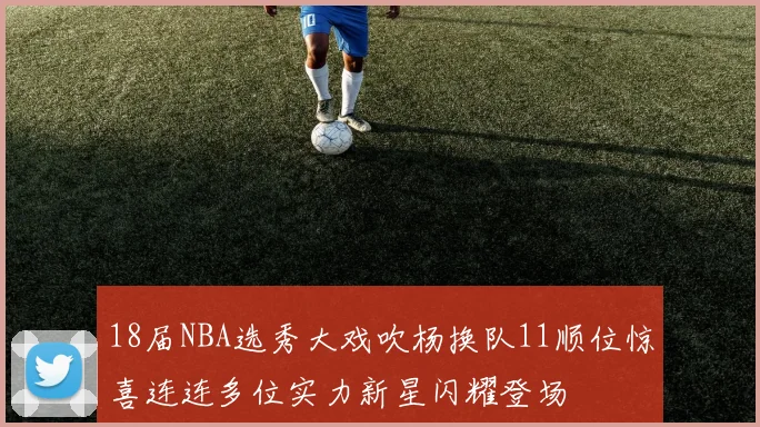18届NBA选秀大戏吹杨换队11顺位惊喜连连多位实力新星闪耀登场