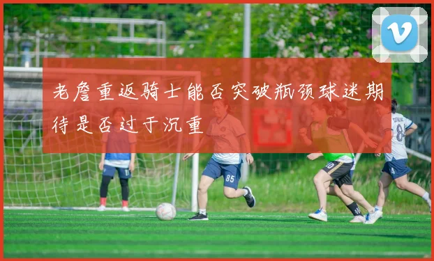 老詹重返骑士能否突破瓶颈球迷期待是否过于沉重