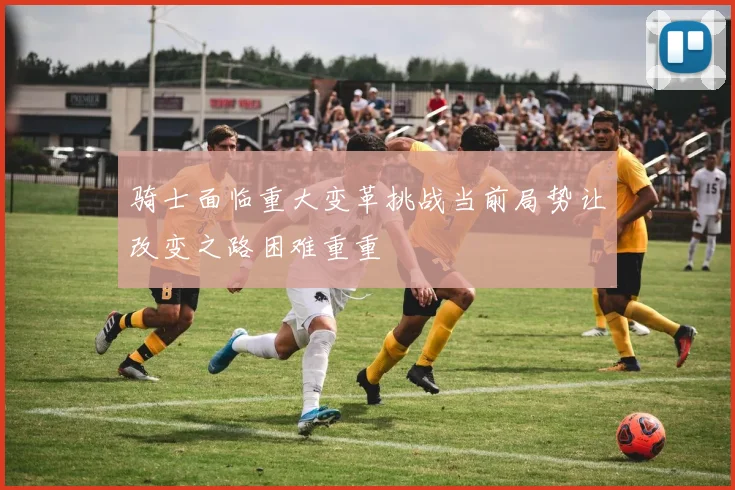 骑士面临重大变革挑战当前局势让改变之路困难重重