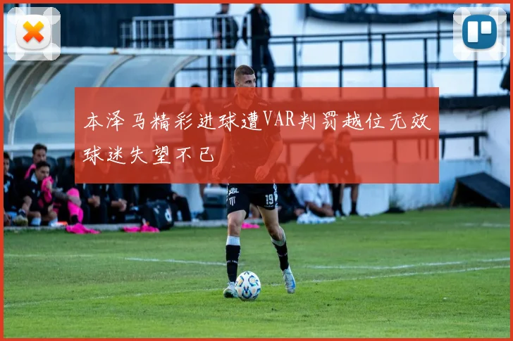 本泽马精彩进球遭VAR判罚越位无效球迷失望不已