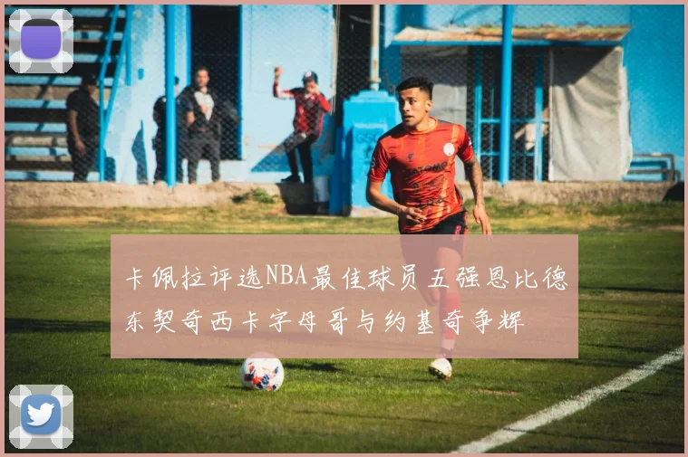 卡佩拉评选NBA最佳球员五强恩比德东契奇西卡字母哥与约基奇争辉