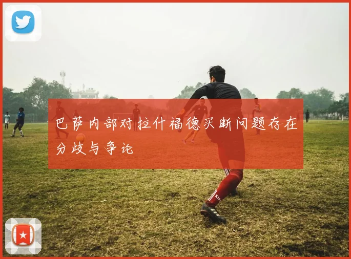 巴萨内部对拉什福德买断问题存在分歧与争论
