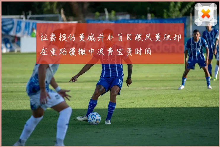 拉爵模仿曼城并非盲目跟风曼联却在重蹈覆辙中浪费宝贵时间