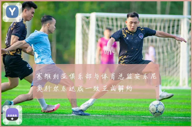 塞维利亚俱乐部与体育总监安东尼奥科尔东达成一致正式解约