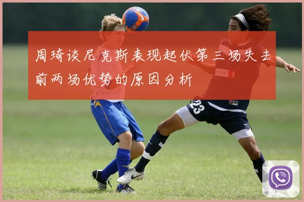 周琦谈尼克斯表现起伏第三场失去前两场优势的原因分析