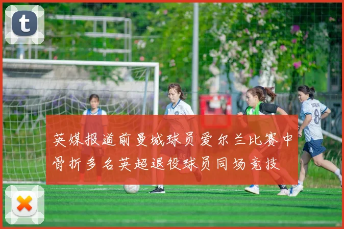 英媒报道前曼城球员爱尔兰比赛中骨折多名英超退役球员同场竞技