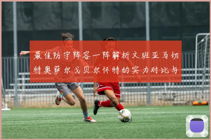 最佳防守阵容一阵解析文班亚马切特奥萨尔戈贝尔怀特的实力对比与展望