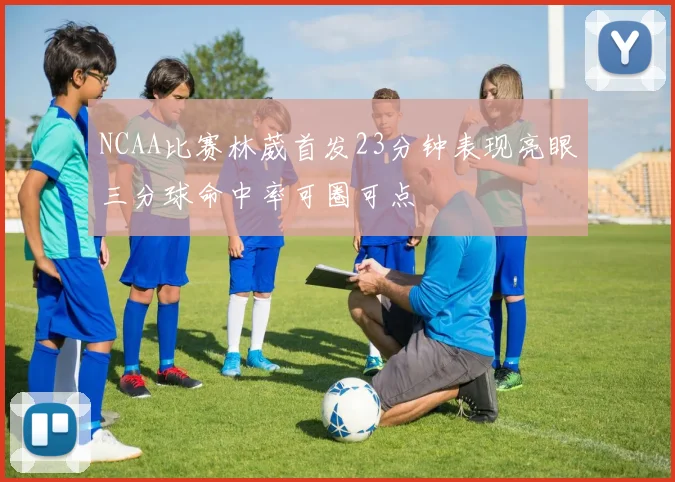 NCAA比赛林葳首发23分钟表现亮眼三分球命中率可圈可点