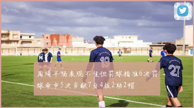 周琦半场表现不佳但罚球精准6次罚球命中5次贡献7分4板2助2帽