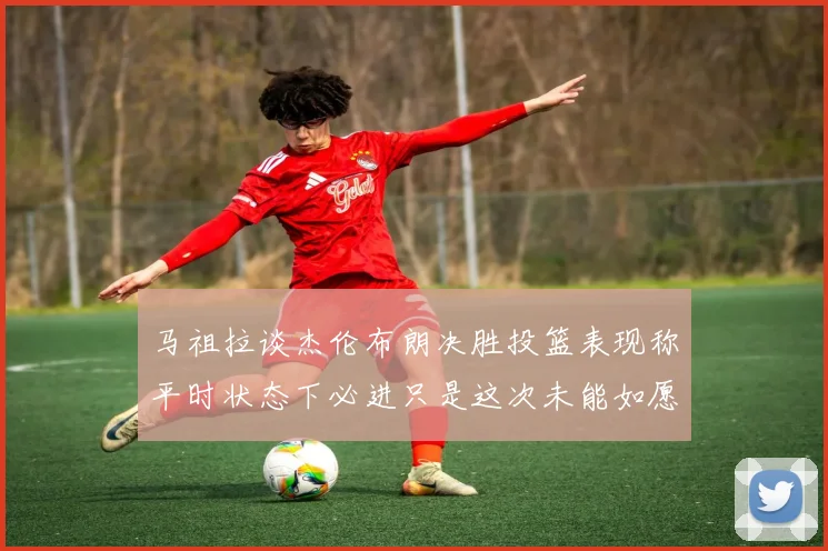 马祖拉谈杰伦布朗决胜投篮表现称平时状态下必进只是这次未能如愿