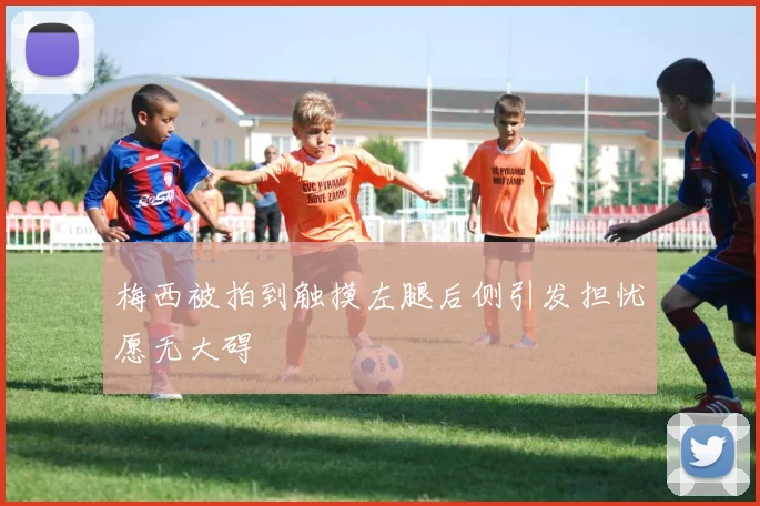 梅西被拍到触摸左腿后侧引发担忧愿无大碍