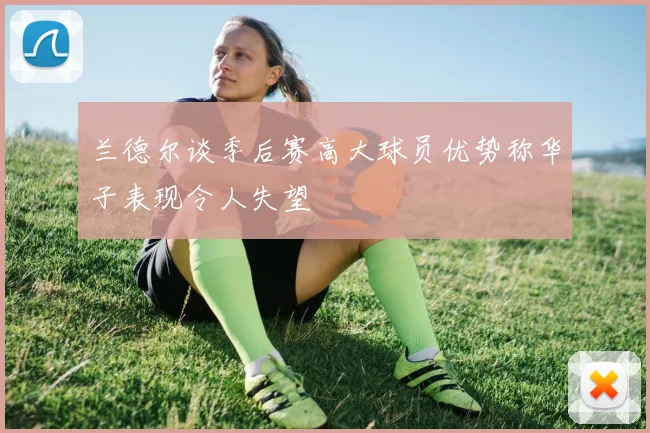 兰德尔谈季后赛高大球员优势称华子表现令人失望