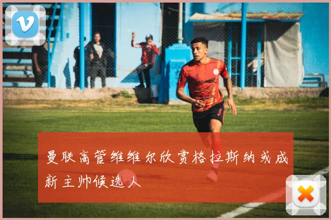 曼联高管维维尔欣赏格拉斯纳或成新主帅候选人