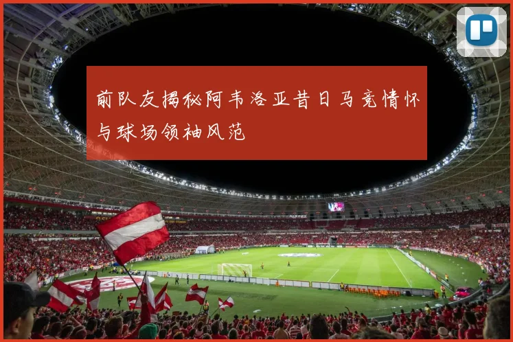 前队友揭秘阿韦洛亚昔日马竞情怀与球场领袖风范
