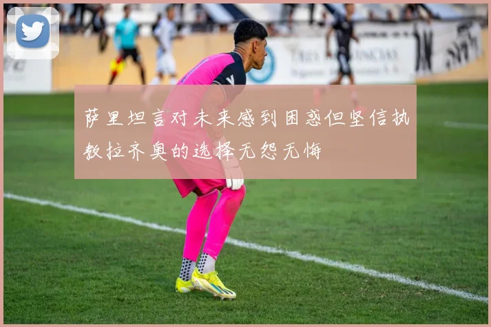 萨里坦言对未来感到困惑但坚信执教拉齐奥的选择无怨无悔