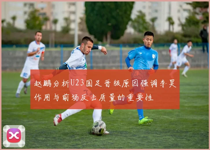 赵鹏分析U23国足晋级原因强调李昊作用与前场反击质量的重要性