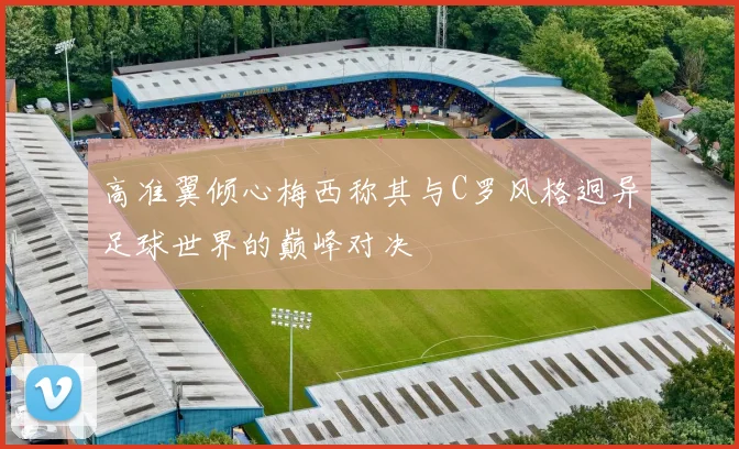 高准翼倾心梅西称其与C罗风格迥异足球世界的巅峰对决