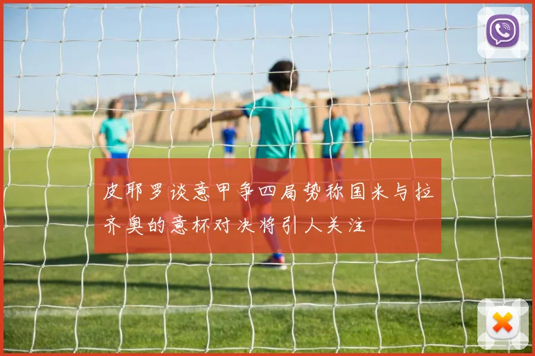 皮耶罗谈意甲争四局势称国米与拉齐奥的意杯对决将引人关注