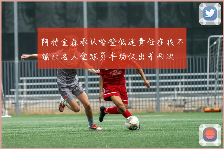 阿特金森承认哈登低迷责任在我不能让名人堂球员半场仅出手两次