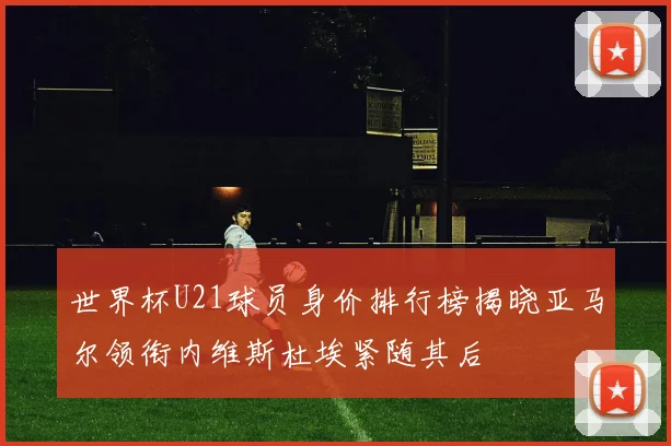 世界杯U21球员身价排行榜揭晓亚马尔领衔内维斯杜埃紧随其后