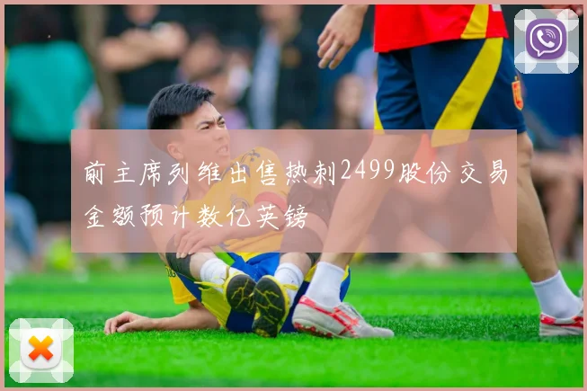 前主席列维出售热刺2499股份交易金额预计数亿英镑