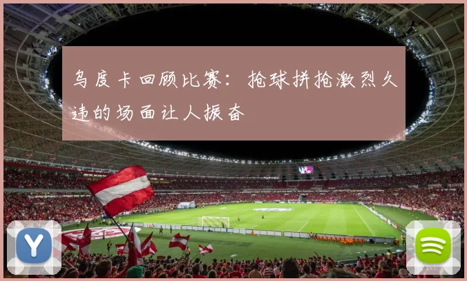 乌度卡回顾比赛：抢球拼抢激烈久违的场面让人振奋