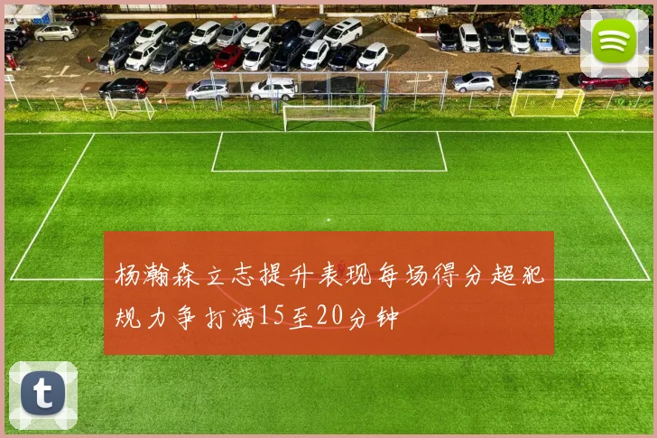 杨瀚森立志提升表现每场得分超犯规力争打满15至20分钟
