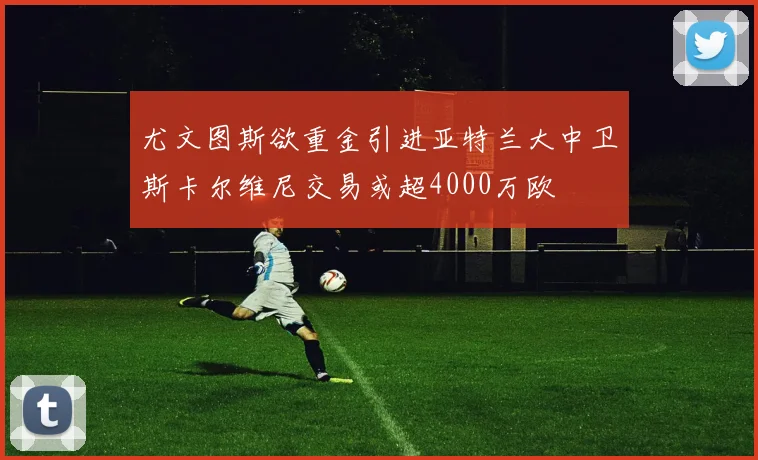 尤文图斯欲重金引进亚特兰大中卫斯卡尔维尼交易或超4000万欧