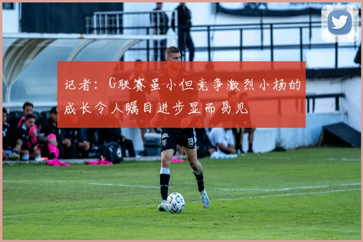 记者：G联赛虽小但竞争激烈小杨的成长令人瞩目进步显而易见