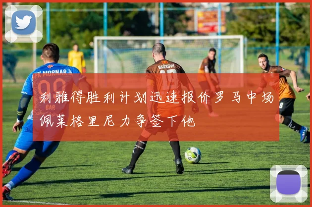 利雅得胜利计划迅速报价罗马中场佩莱格里尼力争签下他