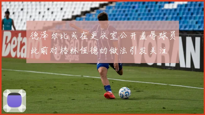 德泽尔比或在更衣室公开羞辱球员此前对格林伍德的做法引发关注